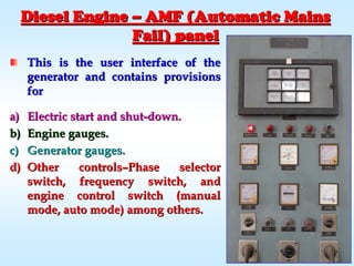 Diesel EngineDiesel Engine –– AMF (Automatic MainsAMF (Automatic Mains
Fail) panelFail) panel
This is the user interface of theThis is the user interface of the
generator and contains provisionsgenerator and contains provisions
forfor
a)a) Electric start and shutElectric start and shut--down.down.
b)b) Engine gauges.Engine gauges.
c)c) Generator gauges.Generator gauges.
d)d) Other controlsOther controls––Phase selectorPhase selector
switch, frequency switch, andswitch, frequency switch, and
engine control switch (manualengine control switch (manual
mode, auto mode) among others.mode, auto mode) among others.
 
