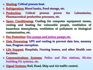 Heating:Heating: Critical process heat.Critical process heat.
Refrigeration:Refrigeration: Blood banks, Food storage, etc.Blood banks, Food storage, etc.
Production:Production: Critical process power for Laboratories,Critical process power for Laboratories,
Pharmaceutical production processes, etc.Pharmaceutical production processes, etc.
Space Conditioning:Space Conditioning: Cooling for computer equipment rooms,Cooling for computer equipment rooms,
cooling and heating for vulnerable people, ventilation ofcooling and heating for vulnerable people, ventilation of
hazardous atmospheres, ventilation of pollutants or biologicalhazardous atmospheres, ventilation of pollutants or biological
contamination, etc.contamination, etc.
Fire Protection:Fire Protection: Fire pumps and jockey pumps etc.Fire pumps and jockey pumps etc.
Data Processing:Data Processing: UPS and cooling to prevent data loss, memoryUPS and cooling to prevent data loss, memory
loss, Program corruption.loss, Program corruption.
Life Support:Life Support: Hospitals, Nursing homes, and other Health careHospitals, Nursing homes, and other Health care
facilities.facilities.
Communications Systems:Communications Systems: Police and Fire stations, HiPolice and Fire stations, Hi--riserise
building PA systems, etc.building PA systems, etc.
Signal Systems:Signal Systems: Rail, Road, Ship and Air traffic control.Rail, Road, Ship and Air traffic control.
 