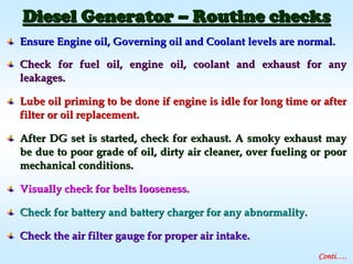 Ensure Engine oil, Governing oil and Coolant levels are normal.Ensure Engine oil, Governing oil and Coolant levels are normal.
Check for fuel oil, engine oil, coolant and exhaust for anyCheck for fuel oil, engine oil, coolant and exhaust for any
leakages.leakages.
Lube oil priming to be done if engine is idle for long time or aLube oil priming to be done if engine is idle for long time or afterfter
filter or oil replacement.filter or oil replacement.
After DG set is started, check for exhaust. A smoky exhaust mayAfter DG set is started, check for exhaust. A smoky exhaust may
be due to poor grade of oil, dirty air cleaner, over fueling orbe due to poor grade of oil, dirty air cleaner, over fueling or poorpoor
mechanical conditions.mechanical conditions.
Visually check for belts looseness.Visually check for belts looseness.
Check for battery and battery charger for any abnormality.Check for battery and battery charger for any abnormality.
Check the air filter gauge for proper air intake.Check the air filter gauge for proper air intake.
Diesel GeneratorDiesel Generator –– Routine checksRoutine checks
Conti….
 
