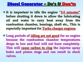 Diesel GeneratorDiesel Generator –– DoDo’’s &s & DonDon’’tsts
It is important to idle the engineIt is important to idle the engine ““33--5 minutes5 minutes””
before shutting it down to allow the lubricatingbefore shutting it down to allow the lubricating
oil and water to carry heat away from theoil and water to carry heat away from the
combustion chamber, bearings, shaft etc., This iscombustion chamber, bearings, shaft etc., This is
especially important forespecially important for Turbo charger enginesTurbo charger engines..
Long periods ofLong periods of idling are not goodidling are not good for an enginefor an engine
because the combustion chamber temperaturesbecause the combustion chamber temperatures
drops to low and fuel will not burn completely.drops to low and fuel will not burn completely.
This willThis will cause carbon to clogcause carbon to clog the injector spraythe injector spray
holes and piston rings and can result in stuckholes and piston rings and can result in stuck
valves.valves.
 