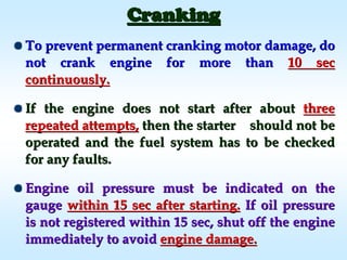 CrankingCranking
To prevent permanent cranking motor damage, doTo prevent permanent cranking motor damage, do
not crank engine for more thannot crank engine for more than 10 sec10 sec
continuously.continuously.
If the engine does not start after aboutIf the engine does not start after about threethree
repeated attempts,repeated attempts, then the starter should not bethen the starter should not be
operated and the fuel system has to be checkedoperated and the fuel system has to be checked
for any faults.for any faults.
Engine oil pressure must be indicated on theEngine oil pressure must be indicated on the
gaugegauge within 15 sec after starting.within 15 sec after starting. If oil pressureIf oil pressure
is not registered within 15 sec, shut off the engineis not registered within 15 sec, shut off the engine
immediately to avoidimmediately to avoid engine damage.engine damage.
 