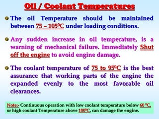 Oil / Coolant TemperaturesOil / Coolant Temperatures
The oil Temperature should be maintainedThe oil Temperature should be maintained
betweenbetween 7575 –– 10510500CC under loading conditions.under loading conditions.
Any sudden increase in oil temperature, is aAny sudden increase in oil temperature, is a
warning of mechanical failure. Immediatelywarning of mechanical failure. Immediately ShutShut
off the engineoff the engine to avoid engine damage.to avoid engine damage.
The coolant temperature ofThe coolant temperature of 75 to 9575 to 9500CC is the bestis the best
assurance that working parts of the engine theassurance that working parts of the engine the
expanded evenly to the most favorable oilexpanded evenly to the most favorable oil
clearances.clearances.
Note:Note:-- Continuous operation with low coolant temperature belowContinuous operation with low coolant temperature below 6060 00
C,C,
or high coolant Temperature aboveor high coolant Temperature above 10010000
CC, can damage the engine., can damage the engine.
 