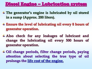 The generatorThe generator’’s engine is lubricated by oil storeds engine is lubricated by oil stored
in a sump (Approx. 200 liters).in a sump (Approx. 200 liters).
Ensure the level of lubricating oil every 8 hours ofEnsure the level of lubricating oil every 8 hours of
generator operation.generator operation.
Also check for any leakages of lubricant andAlso check for any leakages of lubricant and
change the lubricating oil every 500 hours ofchange the lubricating oil every 500 hours of
generator operation.generator operation.
Oil change periods, filter change periods, payingOil change periods, filter change periods, paying
attention about selecting the true type of oilattention about selecting the true type of oil
prolongs theprolongs the life cost of the engine.life cost of the engine.
Diesel EngineDiesel Engine –– Lubrication systemLubrication system
 