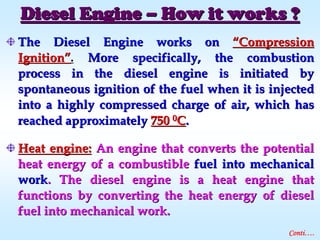The Diesel Engine works onThe Diesel Engine works on ““CompressionCompression
IgnitionIgnition””.. More specifically, the combustionMore specifically, the combustion
process in the diesel engine is initiated byprocess in the diesel engine is initiated by
spontaneous ignition of the fuel when it is injectedspontaneous ignition of the fuel when it is injected
into a highly compressed charge of air, which hasinto a highly compressed charge of air, which has
reached approximatelyreached approximately 750750 00CC..
Heat engine:Heat engine: An engine that converts the potentialAn engine that converts the potential
heat energy of a combustibleheat energy of a combustible fuel into mechanicalfuel into mechanical
workwork. The diesel engine is a heat engine that. The diesel engine is a heat engine that
functions by converting the heat energy of dieselfunctions by converting the heat energy of diesel
fuel into mechanical work.fuel into mechanical work.
Diesel EngineDiesel Engine –– How it works ?How it works ?
Conti….
 