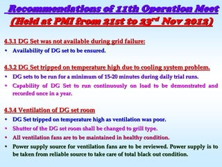 Recommendations of 11th Operation MeetRecommendations of 11th Operation Meet
(Held at PMI from 21st to 23(Held at PMI from 21st to 23rdrd
Nov 2012)Nov 2012)
4.3.1 DG Set was not available during grid failure:4.3.1 DG Set was not available during grid failure:
•• Availability of DG set to be ensured.Availability of DG set to be ensured.
4.3.2 DG Set tripped on temperature high due to cooling system p4.3.2 DG Set tripped on temperature high due to cooling system problem.roblem.
•• DG sets to be run for a minimum of 15DG sets to be run for a minimum of 15--20 minutes during daily trial runs.20 minutes during daily trial runs.
•• Capability of DG Set to run continuously on load to be demonstraCapability of DG Set to run continuously on load to be demonstrated andted and
recorded once in a year.recorded once in a year.
4.3.4 Ventilation of DG set room4.3.4 Ventilation of DG set room
•• DG Set tripped on temperature high as ventilation was poor.DG Set tripped on temperature high as ventilation was poor.
•• Shutter of the DG set room shall be changed to grill type.Shutter of the DG set room shall be changed to grill type.
•• All ventilation fans are to be maintained in healthy condition.All ventilation fans are to be maintained in healthy condition.
•• Power supply source for ventilation fans are to be reviewed. PowPower supply source for ventilation fans are to be reviewed. Power supply is toer supply is to
be taken from reliable source to take care of total black out cobe taken from reliable source to take care of total black out condition.ndition.
 