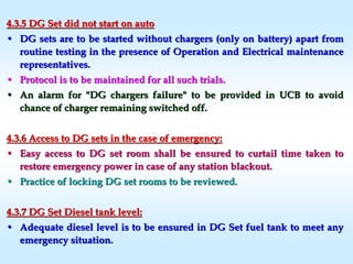 4.3.5 DG Set did not start on auto4.3.5 DG Set did not start on auto
•• DG sets are to be started without chargers (only on battery) apaDG sets are to be started without chargers (only on battery) apart fromrt from
routine testing in the presence of Operation and Electrical mainroutine testing in the presence of Operation and Electrical maintenancetenance
representatives.representatives.
•• Protocol is to be maintained for all such trials.Protocol is to be maintained for all such trials.
•• An alarm for "DG chargers failure" to be provided in UCB to avoiAn alarm for "DG chargers failure" to be provided in UCB to avoidd
chance of charger remaining switched off.chance of charger remaining switched off.
4.3.6 Access to DG sets in the case of emergency:4.3.6 Access to DG sets in the case of emergency:
•• Easy access to DG set room shall be ensured to curtail time takeEasy access to DG set room shall be ensured to curtail time taken ton to
restore emergency power in case of any station blackout.restore emergency power in case of any station blackout.
•• Practice of locking DG set rooms to be reviewed.Practice of locking DG set rooms to be reviewed.
4.3.7 DG Set Diesel tank level:4.3.7 DG Set Diesel tank level:
•• Adequate diesel level is to be ensured in DG Set fuel tank to meAdequate diesel level is to be ensured in DG Set fuel tank to meet anyet any
emergency situation.emergency situation.
 