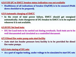 4.3.8 USS I/C to EMCC breaker status indication was not availabl4.3.8 USS I/C to EMCC breaker status indication was not availablee
•• Healthiness of all indications of breaker (On/Off) is to be ensuHealthiness of all indications of breaker (On/Off) is to be ensured (Walkred (Walk
down checklist to be prepared).down checklist to be prepared).
4.3.9 Automatic charging of EMCC4.3.9 Automatic charging of EMCC
•• In the event of total power failure, EMCC should get energizedIn the event of total power failure, EMCC should get energized
automatically. Auto changeover of DG breaker to EMCC is to be exautomatically. Auto changeover of DG breaker to EMCC is to be exploredplored
wherever it is not available.wherever it is not available.
4.3.10 DG Set load tests:4.3.10 DG Set load tests:
•• DG Set Load tests to be carried out during overhauls. Such testsDG Set Load tests to be carried out during overhauls. Such tests are to beare to be
well documented and circulated as a controlled document.well documented and circulated as a controlled document.
4.7.3 Diesel fire water pump auto start facility4.7.3 Diesel fire water pump auto start facility
•• Auto start (on header pressure low) facility is to be provided fAuto start (on header pressure low) facility is to be provided for dieselor diesel
fire water pumps.fire water pumps.
4.3.3 Auto staring of DG sets:4.3.3 Auto staring of DG sets:
•• As a part of regular testing, under voltage to be simulated to sAs a part of regular testing, under voltage to be simulated to start DG setstart DG sets
 