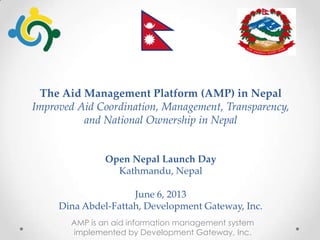 The Aid Management Platform (AMP) in Nepal
Improved Aid Coordination, Management, Transparency,
and National Ownership in Nepal
Open Nepal Launch Day
Kathmandu, Nepal
June 6, 2013
Dina Abdel-Fattah, Development Gateway, Inc.
AMP is an aid information management system
implemented by Development Gateway, Inc.
 
