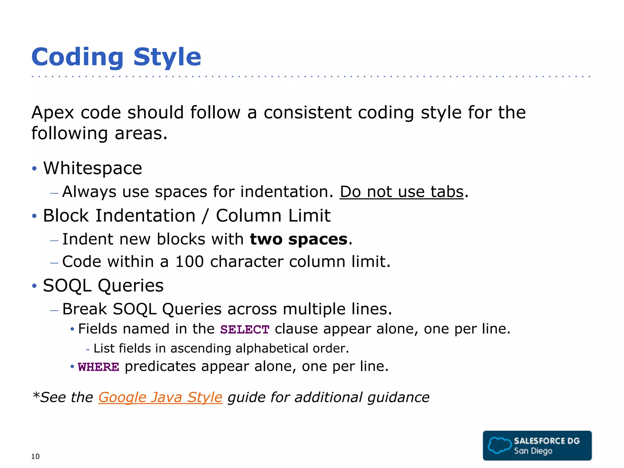 Coding Style 
Apex code should follow a consistent coding style for the 
following areas. 
• Whitespace 
– Always use spaces for indentation. Do not use tabs. 
• Block Indentation / Column Limit 
– Indent new blocks with two spaces. 
– Code within a 100 character column limit. 
• SOQL Queries 
– Break SOQL Queries across multiple lines. 
• Fields named in the SELECT clause appear alone, one per line. 
- List fields in ascending alphabetical order. 
• WHERE predicates appear alone, one per line. 
*See the Google Java Style guide for additional guidance 
10 
 