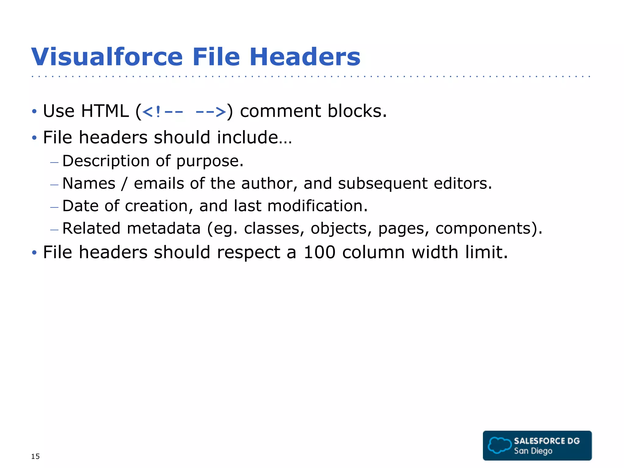 Visualforce File Headers 
• Use HTML (<!-- -->) comment blocks. 
• File headers should include… 
– Description of purpose. 
– Names / emails of the author, and subsequent editors. 
– Date of creation, and last modification. 
– Related metadata (eg. classes, objects, pages, components). 
• File headers should respect a 100 column width limit. 
15 
 