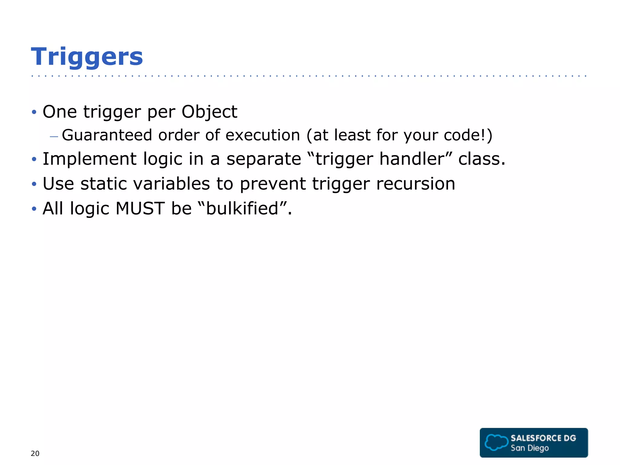 Triggers 
• One trigger per Object 
– Guaranteed order of execution (at least for your code!) 
• Implement logic in a separate “trigger handler” class. 
• Use static variables to prevent trigger recursion 
• All logic MUST be “bulkified”. 
20 
 