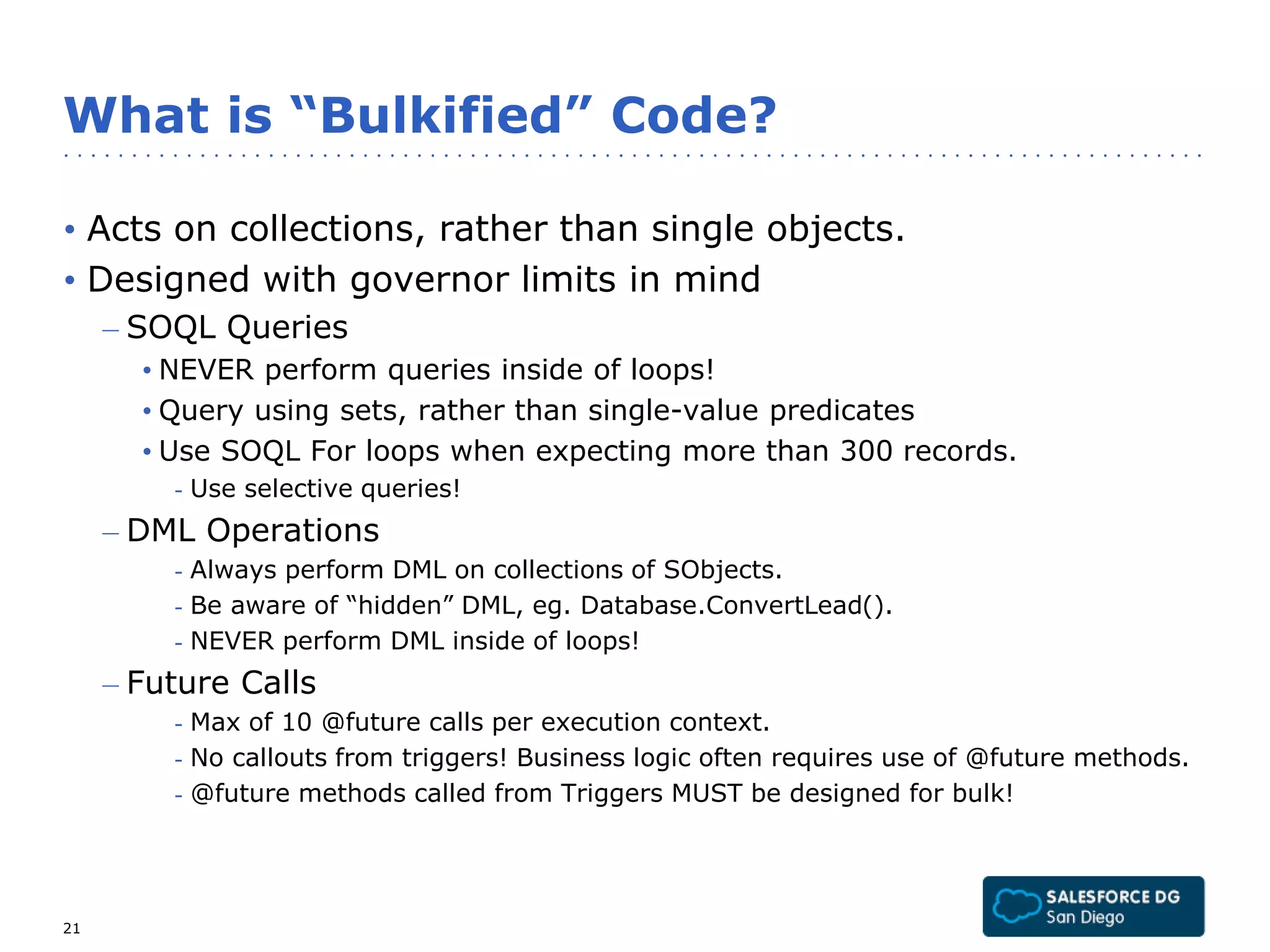 What is “Bulkified” Code? 
• Acts on collections, rather than single objects. 
• Designed with governor limits in mind 
– SOQL Queries 
• NEVER perform queries inside of loops! 
• Query using sets, rather than single-value predicates 
• Use SOQL For loops when expecting more than 300 records. 
- Use selective queries! 
– DML Operations 
- Always perform DML on collections of SObjects. 
- Be aware of “hidden” DML, eg. Database.ConvertLead(). 
- NEVER perform DML inside of loops! 
– Future Calls 
- Max of 10 @future calls per execution context. 
- No callouts from triggers! Business logic often requires use of @future methods. 
- @future methods called from Triggers MUST be designed for bulk! 
21 
 