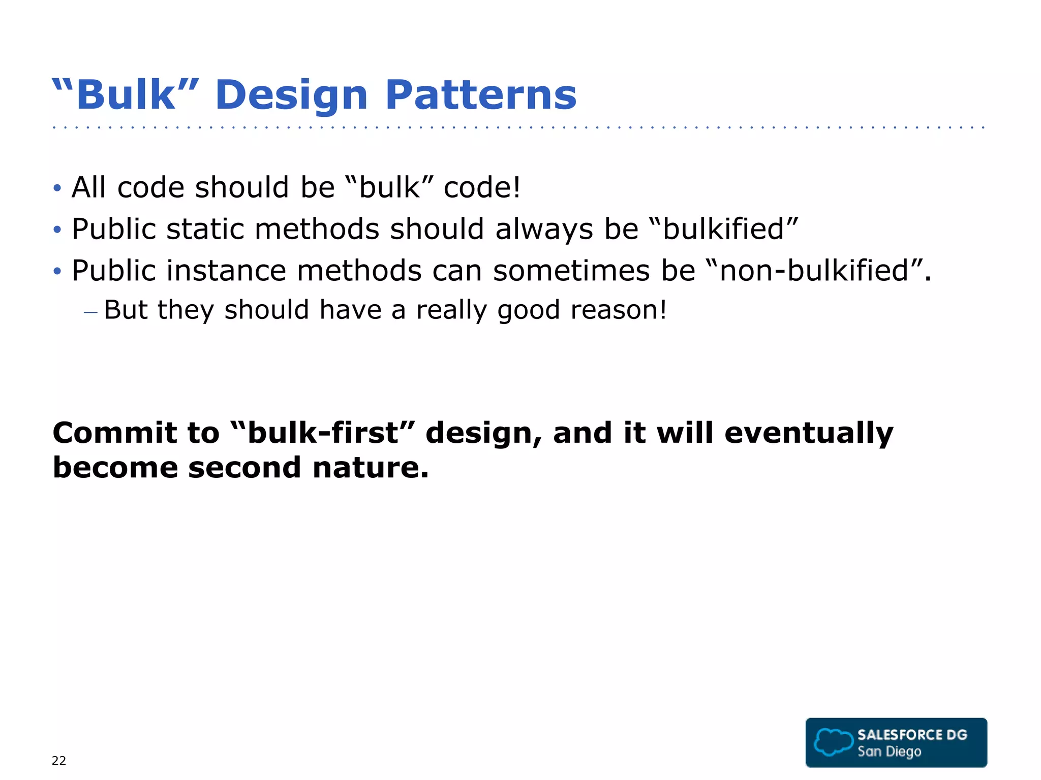 “Bulk” Design Patterns 
• All code should be “bulk” code! 
• Public static methods should always be “bulkified” 
• Public instance methods can sometimes be “non-bulkified”. 
– But they should have a really good reason! 
Commit to “bulk-first” design, and it will eventually 
become second nature. 
22 
 
