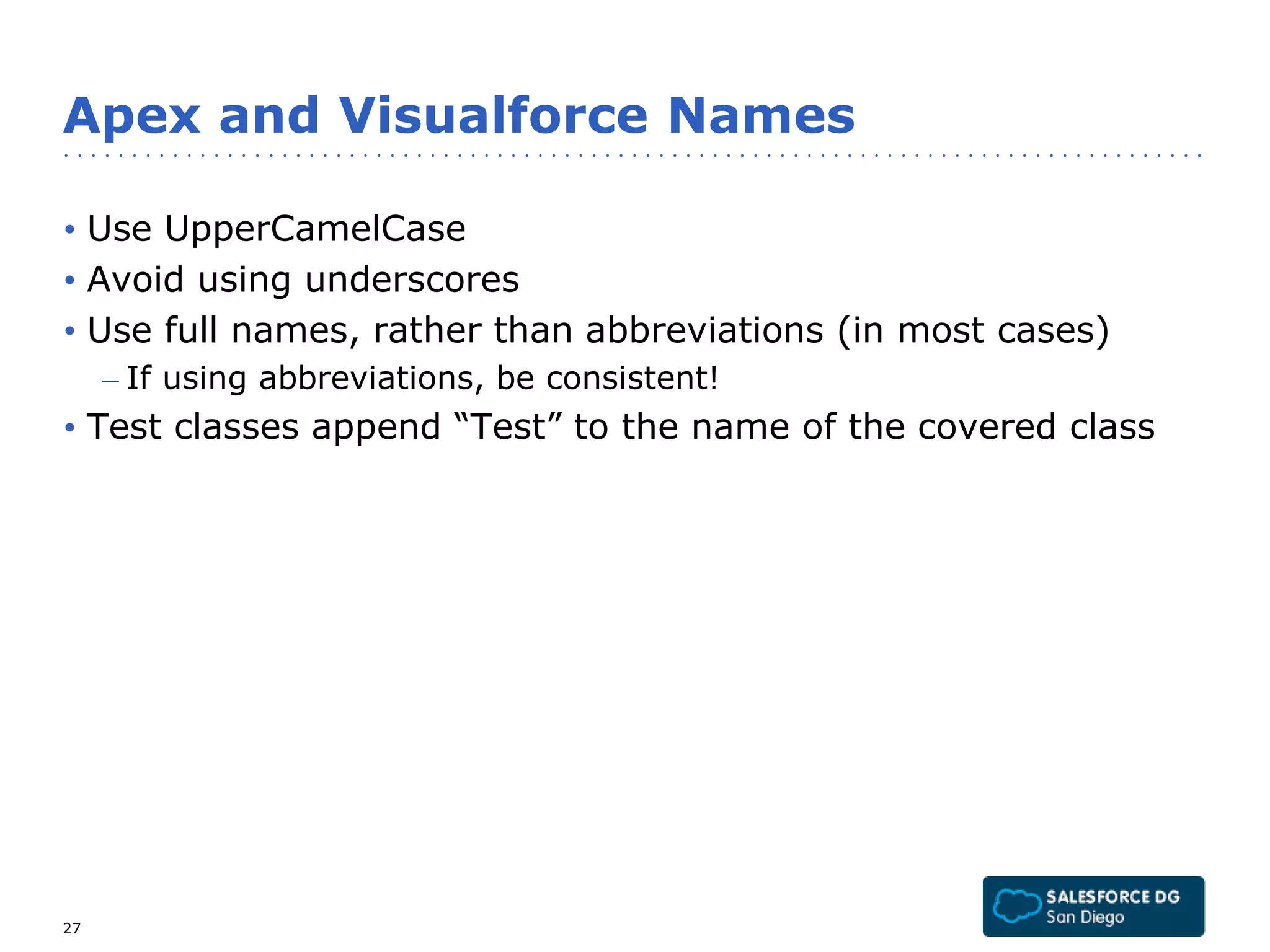 Apex and Visualforce Names 
• Use UpperCamelCase 
• Avoid using underscores 
• Use full names, rather than abbreviations (in most cases) 
– If using abbreviations, be consistent! 
• Test classes append “Test” to the name of the covered class 
27 
 