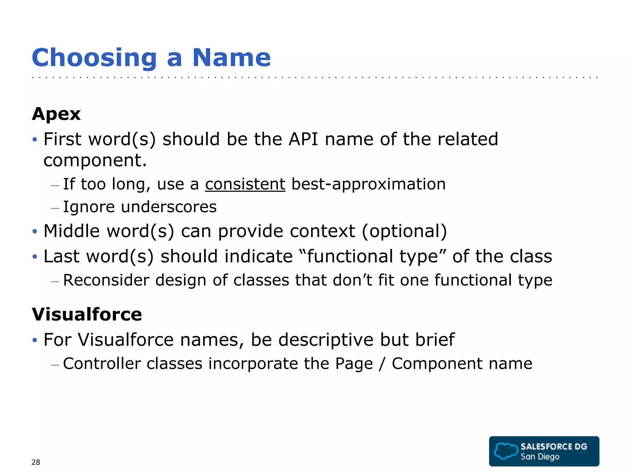 Choosing a Name 
Apex 
• First word(s) should be the API name of the related 
component. 
– If too long, use a consistent best-approximation 
– Ignore underscores 
• Middle word(s) can provide context (optional) 
• Last word(s) should indicate “functional type” of the class 
– Reconsider design of classes that don’t fit one functional type 
Visualforce 
• For Visualforce names, be descriptive but brief 
– Controller classes incorporate the Page / Component name 
28 
 