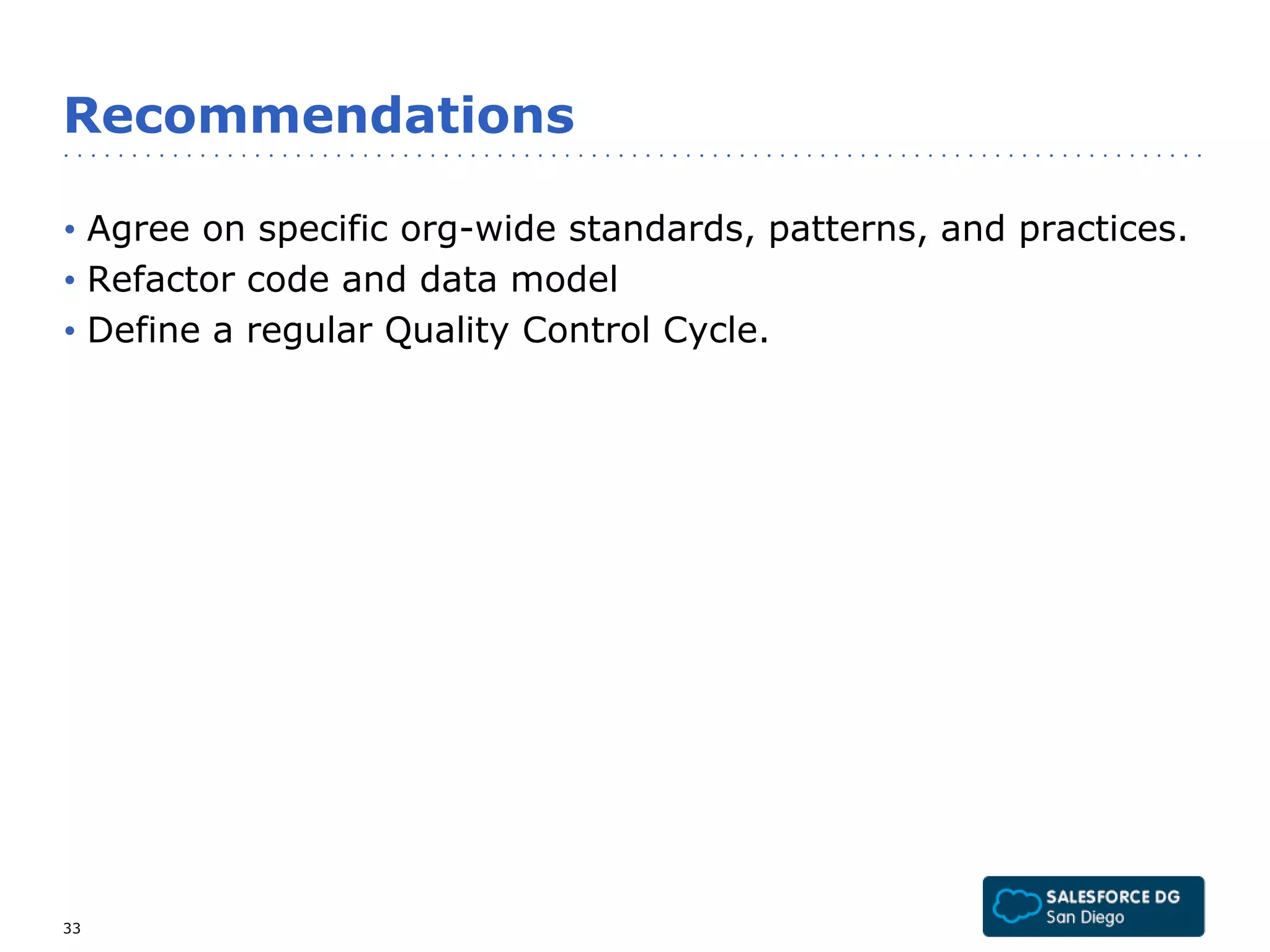 Recommendations 
• Agree on specific org-wide standards, patterns, and practices. 
• Refactor code and data model 
• Define a regular Quality Control Cycle. 
33 
 