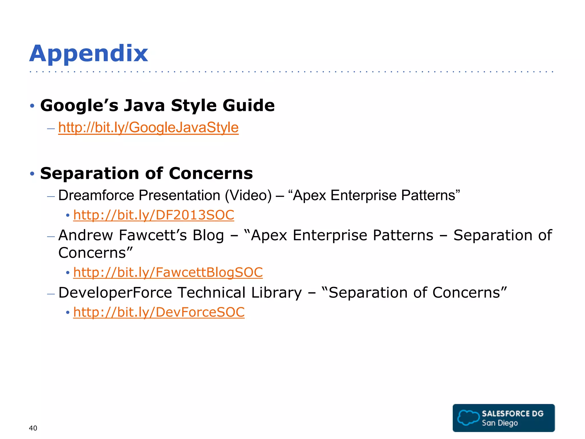 Appendix 
• Google’s Java Style Guide 
– http://bit.ly/GoogleJavaStyle 
• Separation of Concerns 
– Dreamforce Presentation (Video) – “Apex Enterprise Patterns” 
• http://bit.ly/DF2013SOC 
– Andrew Fawcett’s Blog – “Apex Enterprise Patterns – Separation of 
Concerns” 
• http://bit.ly/FawcettBlogSOC 
– DeveloperForce Technical Library – “Separation of Concerns” 
• http://bit.ly/DevForceSOC 
40 
