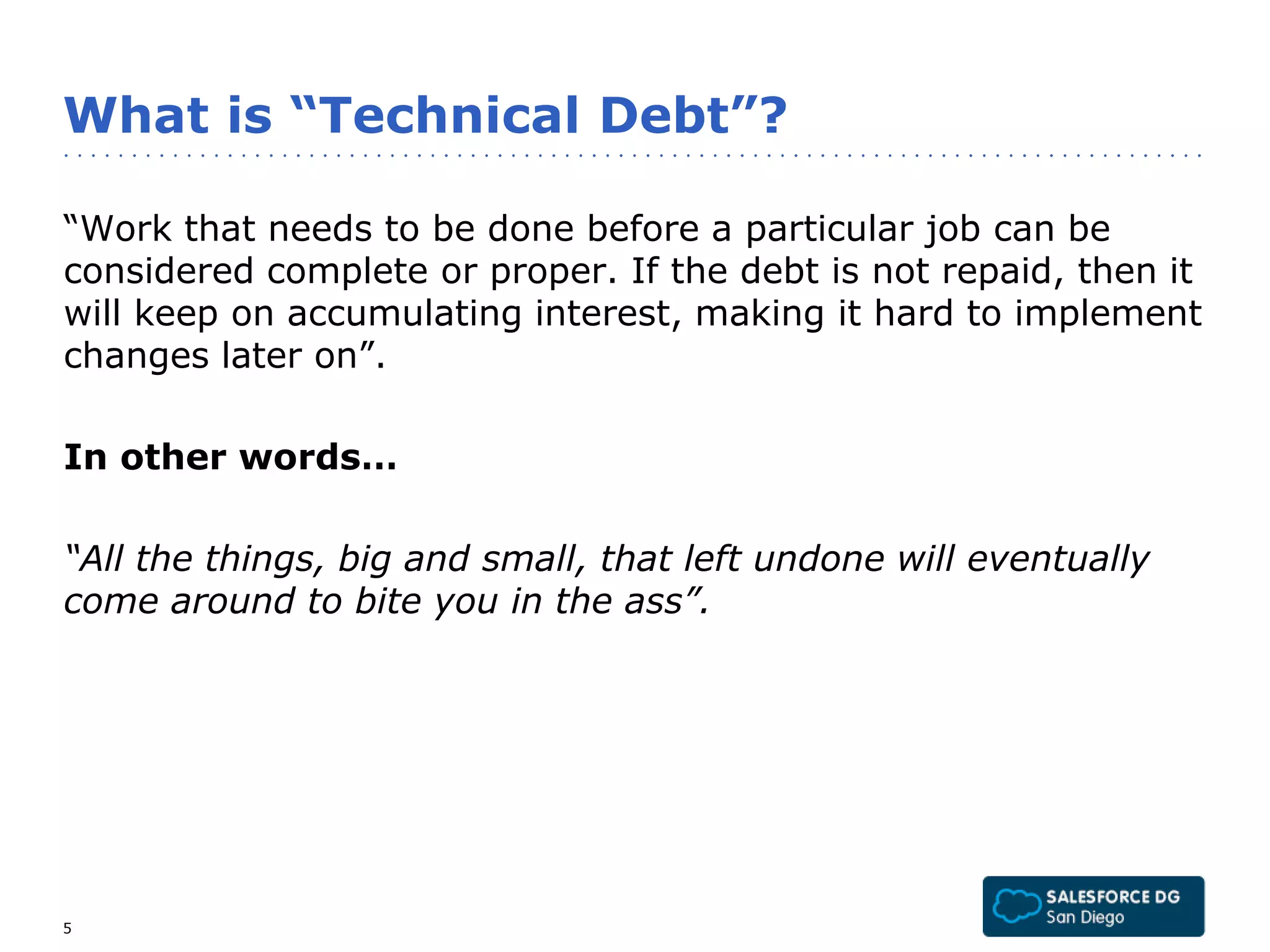 What is “Technical Debt”? 
“Work that needs to be done before a particular job can be 
considered complete or proper. If the debt is not repaid, then it 
will keep on accumulating interest, making it hard to implement 
changes later on”. 
In other words… 
“All the things, big and small, that left undone will eventually 
come around to bite you in the ass”. 
5 
 