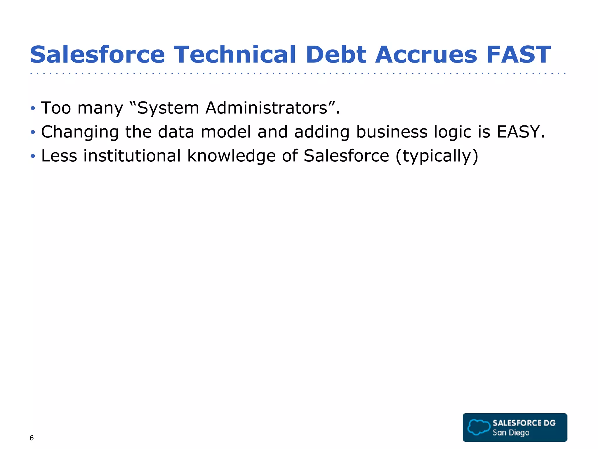Salesforce Technical Debt Accrues FAST 
• Too many “System Administrators”. 
• Changing the data model and adding business logic is EASY. 
• Less institutional knowledge of Salesforce (typically) 
6 
 