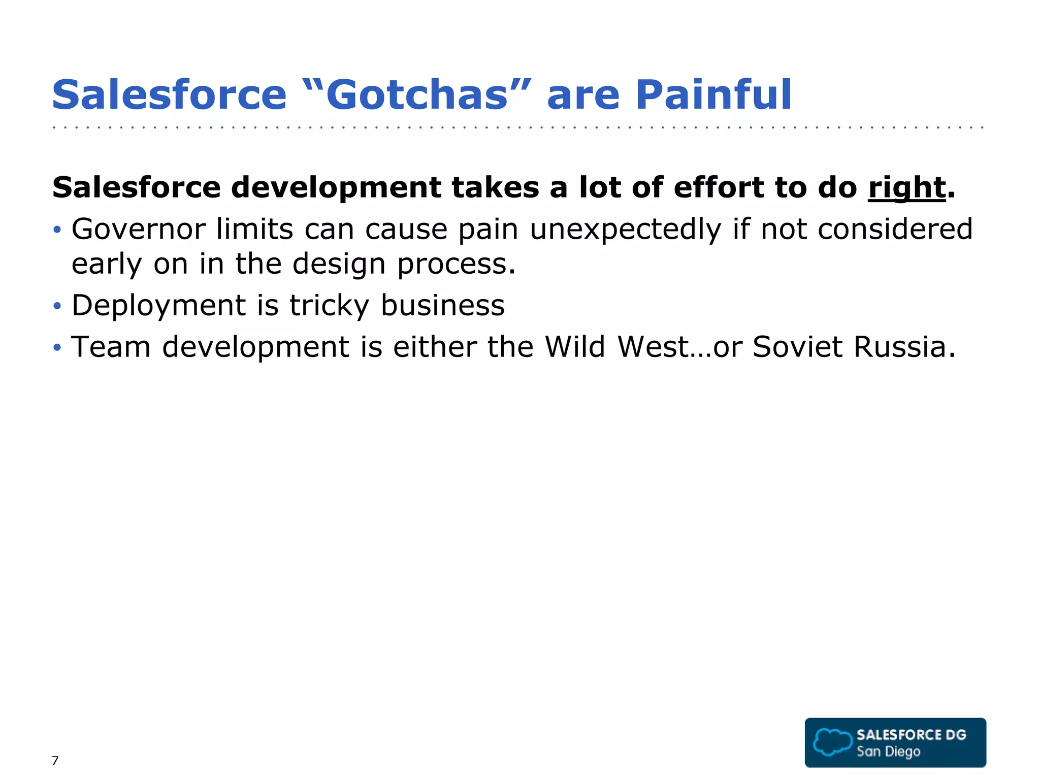 Salesforce “Gotchas” are Painful 
Salesforce development takes a lot of effort to do right. 
• Governor limits can cause pain unexpectedly if not considered 
early on in the design process. 
• Deployment is tricky business 
• Team development is either the Wild West…or Soviet Russia. 
7 
 
