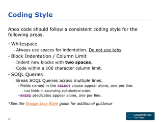 Coding Style 
Apex code should follow a consistent coding style for the 
following areas. 
• Whitespace 
– Always use spaces for indentation. Do not use tabs. 
• Block Indentation / Column Limit 
– Indent new blocks with two spaces. 
– Code within a 100 character column limit. 
• SOQL Queries 
– Break SOQL Queries across multiple lines. 
• Fields named in the SELECT clause appear alone, one per line. 
- List fields in ascending alphabetical order. 
• WHERE predicates appear alone, one per line. 
*See the Google Java Style guide for additional guidance 
10 
 