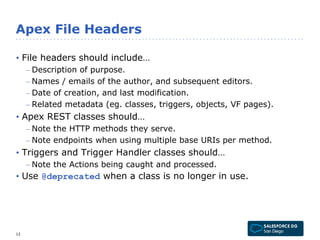 Apex File Headers 
• File headers should include… 
– Description of purpose. 
– Names / emails of the author, and subsequent editors. 
– Date of creation, and last modification. 
– Related metadata (eg. classes, triggers, objects, VF pages). 
• Apex REST classes should… 
– Note the HTTP methods they serve. 
– Note endpoints when using multiple base URIs per method. 
• Triggers and Trigger Handler classes should… 
– Note the Actions being caught and processed. 
• Use @deprecated when a class is no longer in use. 
12 
 