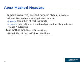 Apex Method Headers 
• Standard (non-test) method headers should include… 
– One or two sentence description of purpose. 
– @param description of each parameter 
– @return description of the return type, noting likely returned 
values / outcomes. 
• Test method headers require only… 
– Description of the test’s functional logic. 
13 
 
