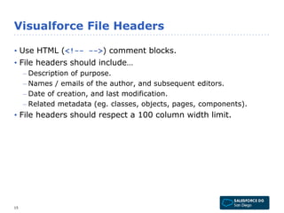 Visualforce File Headers 
• Use HTML (<!-- -->) comment blocks. 
• File headers should include… 
– Description of purpose. 
– Names / emails of the author, and subsequent editors. 
– Date of creation, and last modification. 
– Related metadata (eg. classes, objects, pages, components). 
• File headers should respect a 100 column width limit. 
15 
 