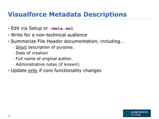 Visualforce Metadata Descriptions 
• Edit via Setup or -meta.xml 
• Write for a non-technical audience 
• Summarize File Header documentation, including… 
– Short description of purpose. 
– Date of creation 
– Full name of original author. 
– Administrative notes (if known). 
• Update only if core functionality changes 
16 
 