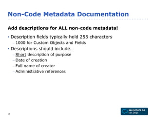 Non-Code Metadata Documentation 
Add descriptions for ALL non-code metadata! 
• Description fields typically hold 255 characters 
– 1000 for Custom Objects and Fields 
• Descriptions should include… 
– Short description of purpose 
– Date of creation 
– Full name of creator 
– Administrative references 
17 
 