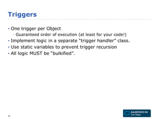Triggers 
• One trigger per Object 
– Guaranteed order of execution (at least for your code!) 
• Implement logic in a separate “trigger handler” class. 
• Use static variables to prevent trigger recursion 
• All logic MUST be “bulkified”. 
20 
 