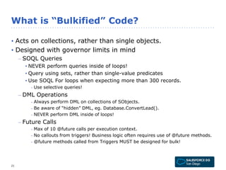 What is “Bulkified” Code? 
• Acts on collections, rather than single objects. 
• Designed with governor limits in mind 
– SOQL Queries 
• NEVER perform queries inside of loops! 
• Query using sets, rather than single-value predicates 
• Use SOQL For loops when expecting more than 300 records. 
- Use selective queries! 
– DML Operations 
- Always perform DML on collections of SObjects. 
- Be aware of “hidden” DML, eg. Database.ConvertLead(). 
- NEVER perform DML inside of loops! 
– Future Calls 
- Max of 10 @future calls per execution context. 
- No callouts from triggers! Business logic often requires use of @future methods. 
- @future methods called from Triggers MUST be designed for bulk! 
21 
 