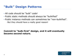 “Bulk” Design Patterns 
• All code should be “bulk” code! 
• Public static methods should always be “bulkified” 
• Public instance methods can sometimes be “non-bulkified”. 
– But they should have a really good reason! 
Commit to “bulk-first” design, and it will eventually 
become second nature. 
22 
 
