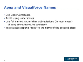 Apex and Visualforce Names 
• Use UpperCamelCase 
• Avoid using underscores 
• Use full names, rather than abbreviations (in most cases) 
– If using abbreviations, be consistent! 
• Test classes append “Test” to the name of the covered class 
27 
 