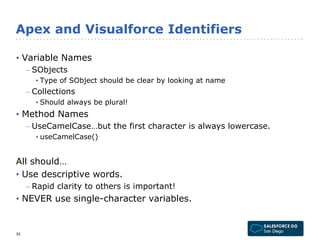 Apex and Visualforce Identifiers 
• Variable Names 
– SObjects 
• Type of SObject should be clear by looking at name 
– Collections 
• Should always be plural! 
• Method Names 
– UseCamelCase…but the first character is always lowercase. 
• useCamelCase() 
All should… 
• Use descriptive words. 
– Rapid clarity to others is important! 
• NEVER use single-character variables. 
30 
 