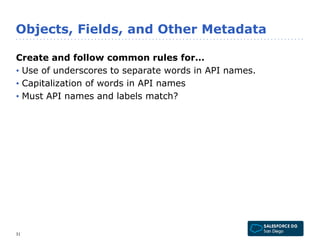 Objects, Fields, and Other Metadata 
Create and follow common rules for… 
• Use of underscores to separate words in API names. 
• Capitalization of words in API names 
• Must API names and labels match? 
31 
 