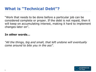 What is “Technical Debt”? 
“Work that needs to be done before a particular job can be 
considered complete or proper. If the debt is not repaid, then it 
will keep on accumulating interest, making it hard to implement 
changes later on”. 
In other words… 
“All the things, big and small, that left undone will eventually 
come around to bite you in the ass”. 
5 
 
