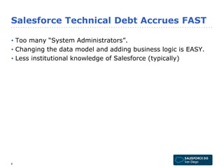 Salesforce Technical Debt Accrues FAST 
• Too many “System Administrators”. 
• Changing the data model and adding business logic is EASY. 
• Less institutional knowledge of Salesforce (typically) 
6 
 