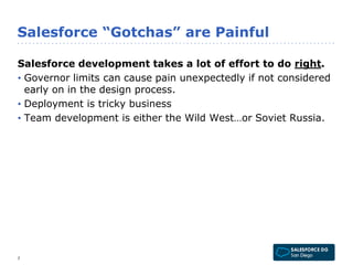 Salesforce “Gotchas” are Painful 
Salesforce development takes a lot of effort to do right. 
• Governor limits can cause pain unexpectedly if not considered 
early on in the design process. 
• Deployment is tricky business 
• Team development is either the Wild West…or Soviet Russia. 
7 
 