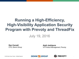 © 2016 Denim Group, Prevoty – All Rights Reserved
Running a High-Efficiency,
High-Visibility Application Security
Program with Prevoty and ThreadFix
July 19, 2016
0
Arpit Joshipura
VP Product Management, Prevoty
Dan Cornell
CTO, Denim Group
 