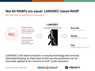 © 2016 Denim Group, Prevoty – All Rights Reserved
Signatures
Regular expressions
White lists/Black lists
Pattern matching
Heuristics
Anomaly Detection
Taint analysis
Data Flow Analysis
Not All RASPs are equal: LANGSEC based RASP
Security without Signatures & Heuristics
LANGSEC
Language-theoretic Security
NO
Accurate
<1% false positives
Simple
Low TCO, No Tuning
Fast
30-50X better than RegX
LANGSEC is the latest innovation in security technology that removes
obfuscation/fuzzing on Data Input so that security protections can be
accurately applied at the “moment of truth” (code execution)
 