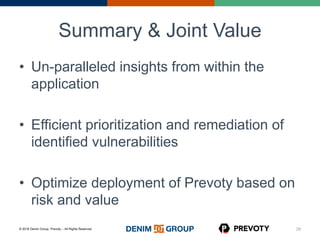 © 2016 Denim Group, Prevoty – All Rights Reserved
Summary & Joint Value
• Un-paralleled insights from within the
application
• Efficient prioritization and remediation of
identified vulnerabilities
• Optimize deployment of Prevoty based on
risk and value
29
 
