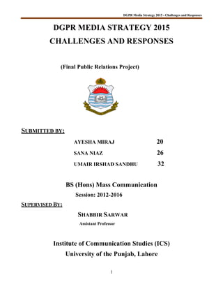 DGPR Media Strategy 2015 - Challenges and Responses
1
DGPR MEDIA STRATEGY 2015
CHALLENGES AND RESPONSES
(Final Public Relations Project)
SUBMITTED BY:
AYESHA MIRAJ 20
SANA NIAZ 26
UMAIR IRSHAD SANDHU 32
BS (Hons) Mass Communication
Session: 2012-2016
SUPERVISED BY:
SHABBIR SARWAR
Assistant Professor
Institute of Communication Studies (ICS)
University of the Punjab, Lahore
 