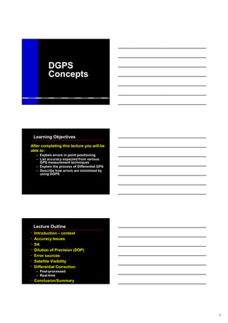 1
DGPS
Concepts
Learning Objectives
After completing this lecture you will be
able to:
– Explain errors in point positioning
– List accuracy expected from various
GPS measurement techniques
– Explain the process of Differential GPS
– Describe how errors are minimised by
using DGPS
Lecture Outline
• Introduction – context
• Accuracy Issues
• SA
• Dilution of Precision (DOP)
• Error sources
• Satellite Visibility
• Differential Correction
– Post-processed
– Real-time
• Conclusion/Summary
 