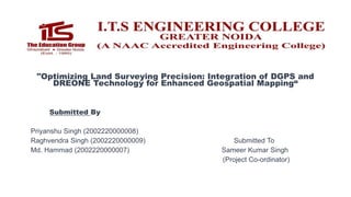 "Optimizing Land Surveying Precision: Integration of DGPS and
DREONE Technology for Enhanced Geospatial Mapping“
Submitted By
Priyanshu Singh (2002220000008)
Raghvendra Singh (2002220000009) Submitted To
Md. Hammad (2002220000007) Sameer Kumar Singh
(Project Co-ordinator)
 