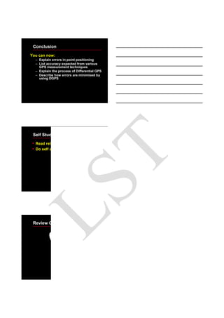 19
Conclusion
You can now:
– Explain errors in point positioning
– List accuracy expected from various
GPS measurement techniques
– Explain the process of Differential GPS
– Describe how errors are minimised by
using DGPS
Self Study
• Read relevant module in study books
• Do self assessment quiz
Review Questions
LST
 