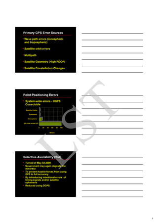 3
Primary GPS Error Sources
•Wave path errors (ionospheric
and tropospheric)
•Satellite orbit errors
•Multipath
•Satellite Geometry (High PDOP)
•Satellite Constellation Changes
Meters
S/A (now turned off)
Atmospheric
Ephemeris
Satellite Clocks
0 20 40 60 80 100
Point Positioning Errors
• System-wide errors - DGPS
Correctable
Selective Availability (S/A)
• Turned of May 02 2000
• Government may again degrade the
accuracy
• To prevent hostile forces from using
GPS to full accuracy
• By introducing intentional errors of
timing signals and/or satellite
ephemeris
• Reduced using DGPS
LST
 