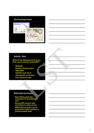 8
The Proximity Factor
Activity - Quiz
Which of the following errors do you
think can be reduced using DGPS?
• Multipath
• Receiver Channel noise
• High DOPs
• Satellite clock errors
• Atmospheric corrections
• Poor ephemeris data
Differential Correction
• Base Station generates
corrections for all satellites in
view
• Roving GPS receiver uses
corrections to reduce errors
• Differential correction can be
performed in either real-time or
post-processed mode
LST
 
