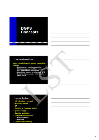1
DGPS
Concepts
Learning Objectives
After completing this lecture you will be
able to:
– Explain errors in point positioning
– List accuracy expected from various
GPS measurement techniques
– Explain the process of Differential GPS
– Describe how errors are minimised by
using DGPS
Lecture Outline
• Introduction – context
• Accuracy Issues
• SA
• Dilution of Precision (DOP)
• Error sources
• Satellite Visibility
• Differential Correction
– Post-processed
– Real-time
• Conclusion/Summary
LST
 
