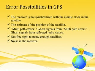  The receiver is not synchronized with the atomic clock in the
satellite.
 The estimate of the position of the satellite.
 ”Multi path errors” : Ghost signals from ”Multi path errors” :
Ghost signals from reflected radio waves.
 Not free sight to many enough satellites.
 Noise in the receiver.
Error Possibilities in GPS
12
 